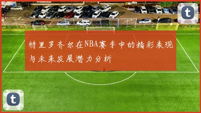 特里罗齐尔在NBA赛季中的精彩表现与未来发展潜力分析