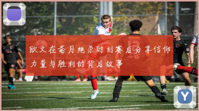欧文在斋月绝杀时刻赛后分享信仰力量与胜利的背后故事